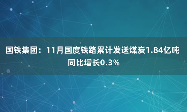 国铁集团：11月国度铁路累计发送煤炭1.84亿吨 同比增长0.3%